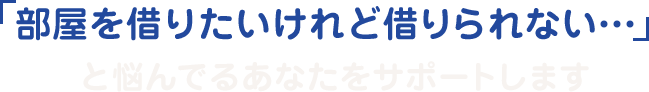 「部屋を借りたいけれど借りられない・・・」と悩んでるあなたをサポートします